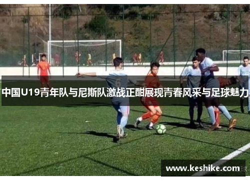 中国U19青年队与尼斯队激战正酣展现青春风采与足球魅力